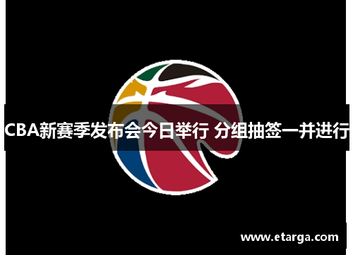 CBA新赛季发布会今日举行 分组抽签一并进行