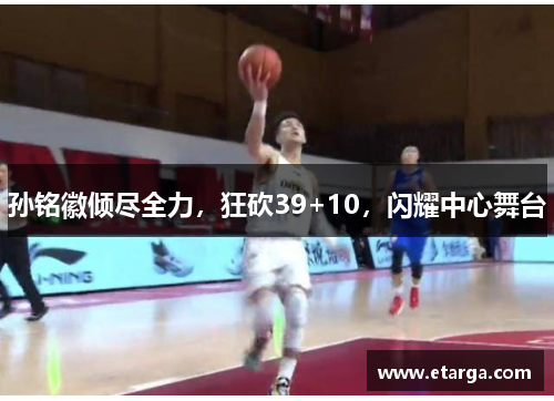 孙铭徽倾尽全力，狂砍39+10，闪耀中心舞台