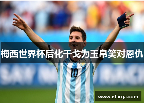 梅西世界杯后化干戈为玉帛笑对恩仇